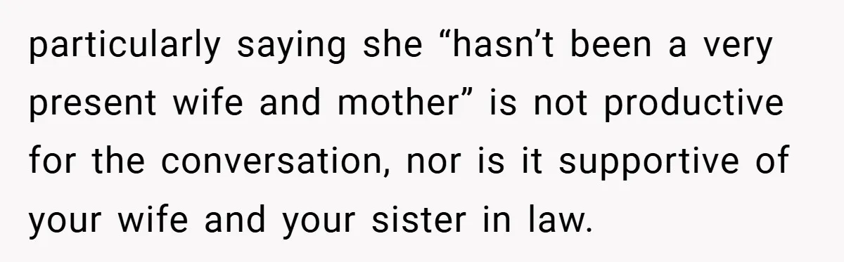 particularly saying she “hasn’t been a very present wife and mother” is not productive for the conversation, nor is it supportive of your wife and your sister in law.
