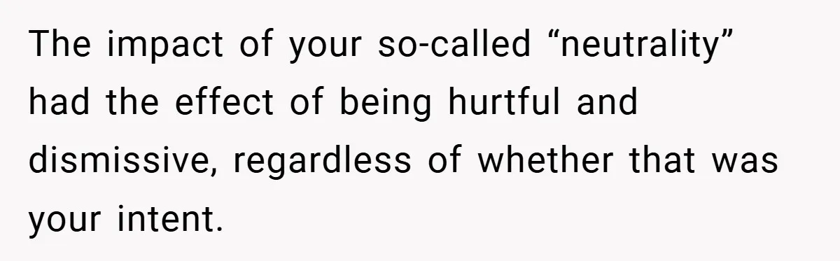 The impact of your so-called “neutrality” had the effect of being hurtful and dismissive, regardless of whether that was your intent.