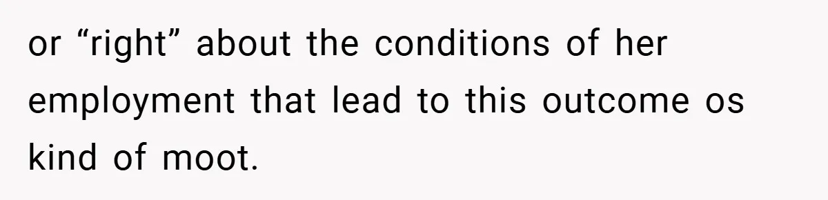 or “right” about the conditions of her employment that lead to this outcome os kind of moot.