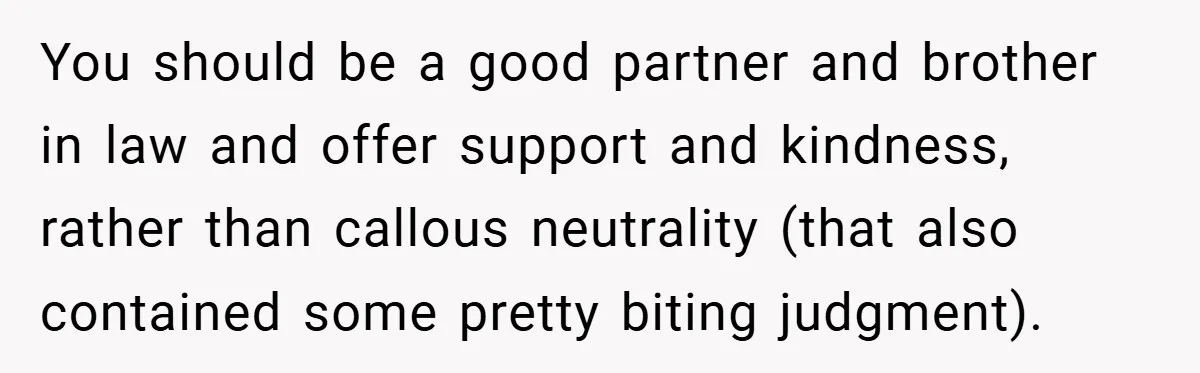 You should be a good partner and brother in law and offer support and kindness, rather than callous neutrality (that also contained some pretty biting judgment).