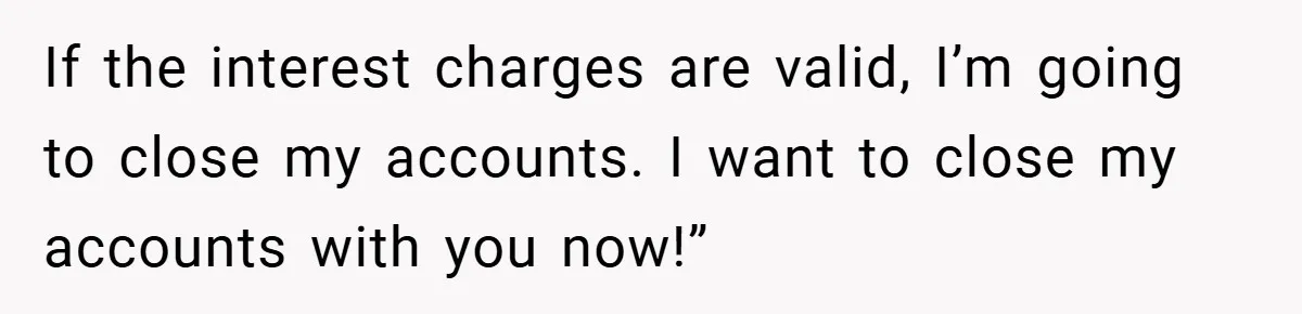 If the interest charges are valid, I’m going to close my accounts. I want to close my accounts with you now!”