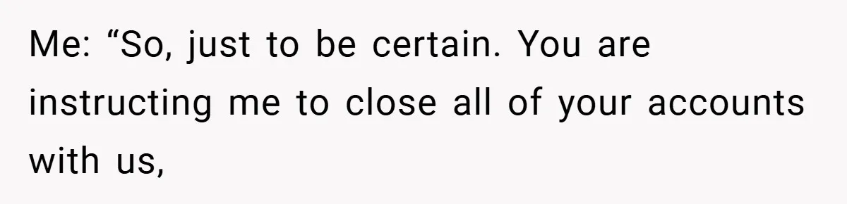 Me: “So, just to be certain. You are instructing me to close all of your accounts with us,