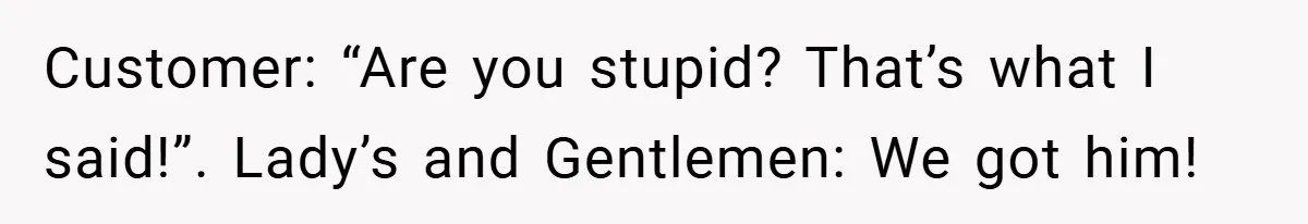 Customer: “Are you stupid? That’s what I said!”. Lady’s and Gentlemen: We got him!