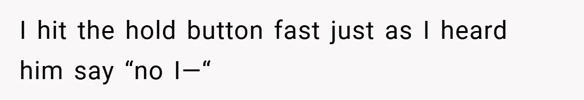 I hit the hold button fast just as I heard him say “no I—“