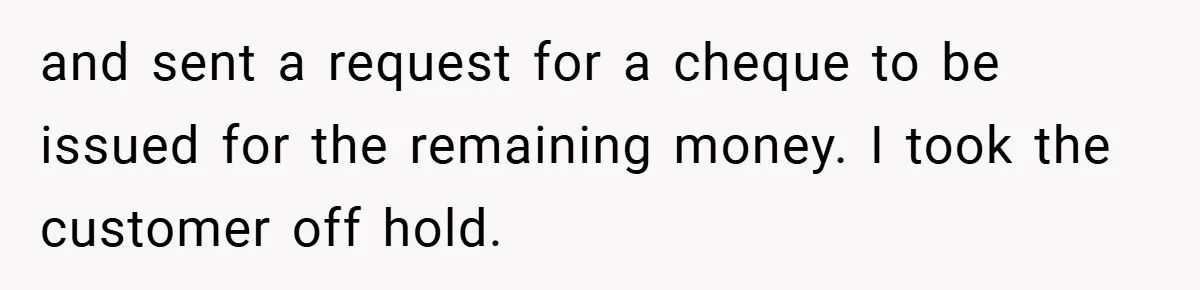 and sent a request for a cheque to be issued for the remaining money. I took the customer off hold.