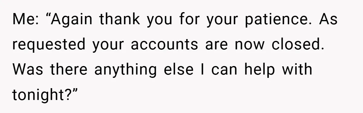 Me: “Again thank you for your patience. As requested your accounts are now closed. Was there anything else I can help with tonight?”