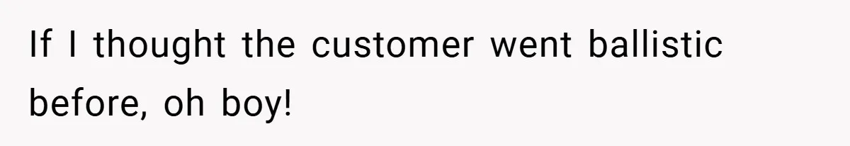 If I thought the customer went ballistic before, oh boy!
