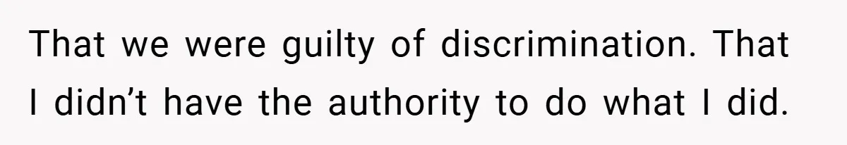 That we were guilty of discrimination. That I didn’t have the authority to do what I did.