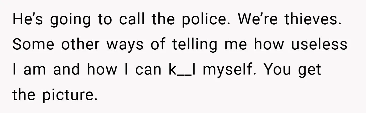He’s going to call the police. We’re thieves. Some other ways of telling me how useless I am and how I can k__l myself. You get the picture.
