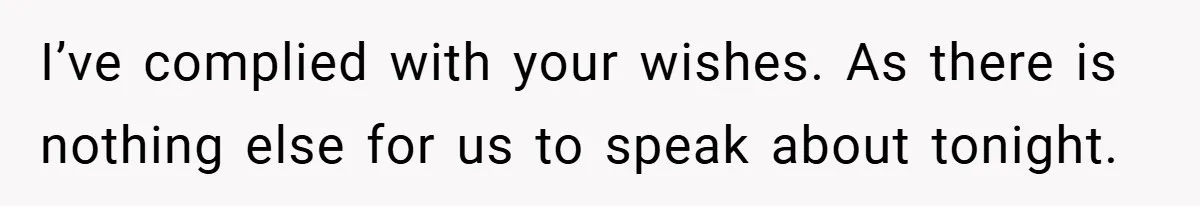 I’ve complied with your wishes. As there is nothing else for us to speak about tonight.