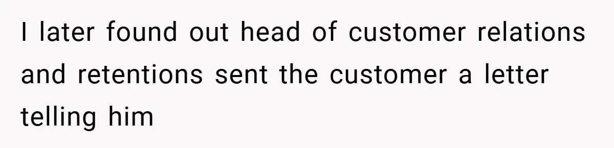 I later found out head of customer relations and retentions sent the customer a letter telling him