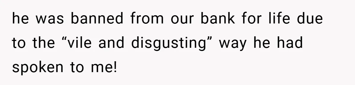 he was banned from our bank for life due to the “vile and disgusting” way he had spoken to me!