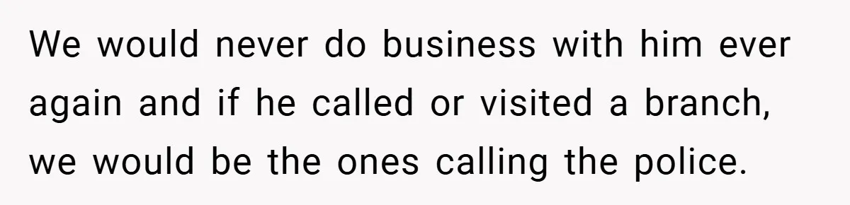 We would never do business with him ever again and if he called or visited a branch, we would be the ones calling the police.