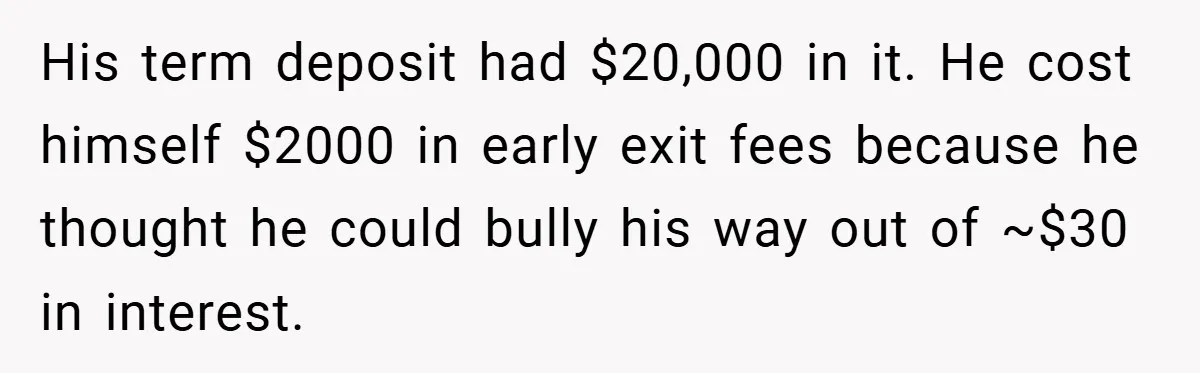 His term deposit had $20,000 in it. He cost himself $2000 in early exit fees because he thought he could bully his way out of ~$30 in interest.
