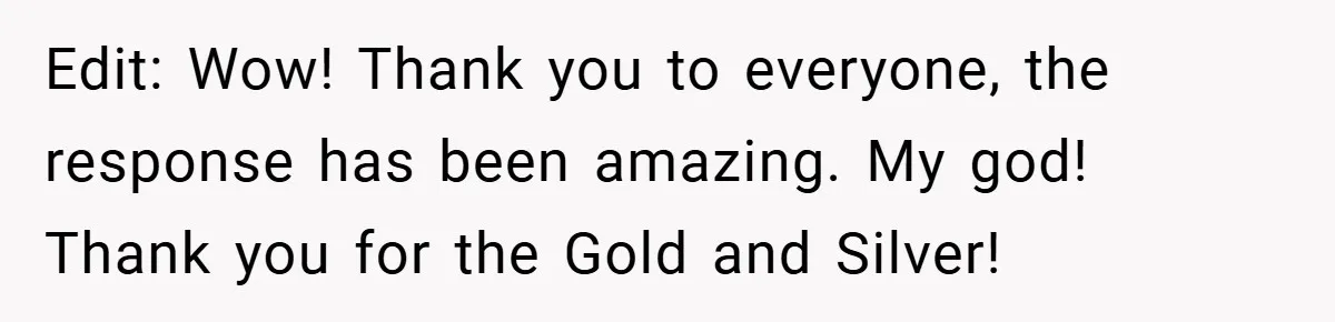 Edit: Wow! Thank you to everyone, the response has been amazing. My god! Thank you for the Gold and Silver!