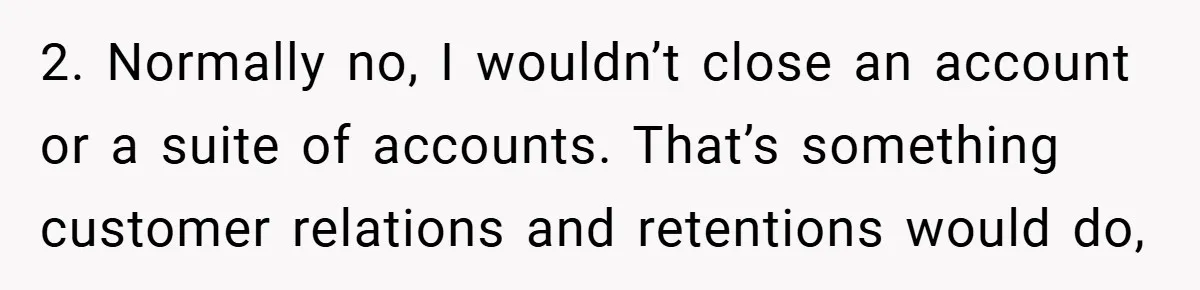 2. Normally no, I wouldn’t close an account or a suite of accounts. That’s something customer relations and retentions would do,
