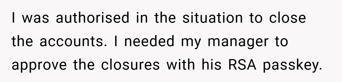 I was authorised in the situation to close the accounts. I needed my manager to approve the closures with his RSA passkey.