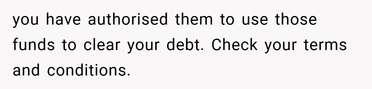 you have authorised them to use those funds to clear your debt. Check your terms and conditions.