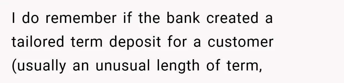 I do remember if the bank created a tailored term deposit for a customer (usually an unusual length of term,