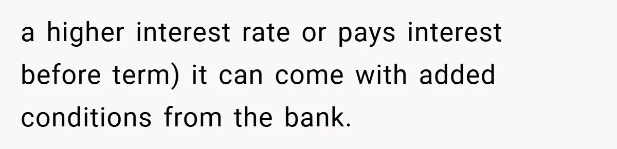 a higher interest rate or pays interest before term) it can come with added conditions from the bank.