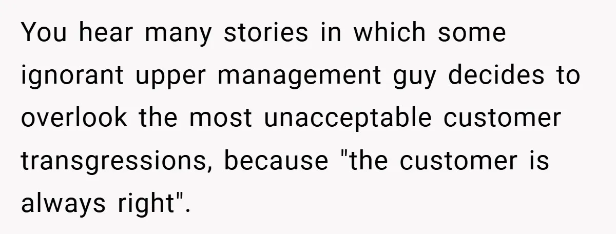 You hear many stories in which some ignorant upper management guy decides to overlook the most unacceptable customer transgressions, because "the customer is always right".