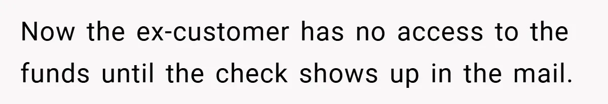 Now the ex-customer has no access to the funds until the check shows up in the mail.