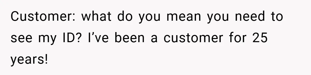 Customer: what do you mean you need to see my ID? I’ve been a customer for 25 years!