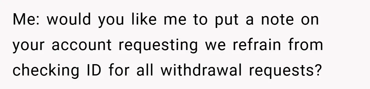 Me: would you like me to put a note on your account requesting we refrain from checking ID for all withdrawal requests?