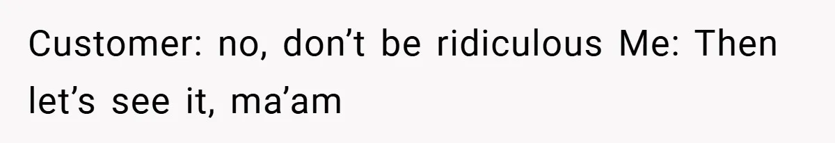 Customer: no, don’t be ridiculous Me: Then let’s see it, ma’am