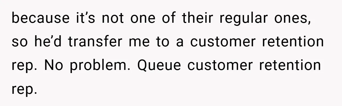 because it’s not one of their regular ones, so he’d transfer me to a customer retention rep. No problem. Queue customer retention rep.
