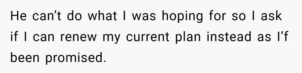He can’t do what I was hoping for so I ask if I can renew my current plan instead as I’f been promised.