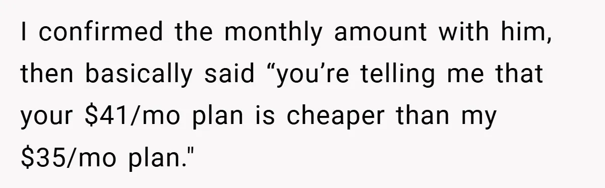 I confirmed the monthly amount with him, then basically said “you’re telling me that your $41/mo plan is cheaper than my $35/mo plan."