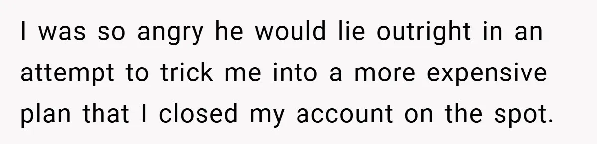 I was so angry he would lie outright in an attempt to trick me into a more expensive plan that I closed my account on the spot.