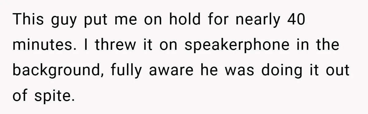 This guy put me on hold for nearly 40 minutes. I threw it on speakerphone in the background, fully aware he was doing it out of spite.