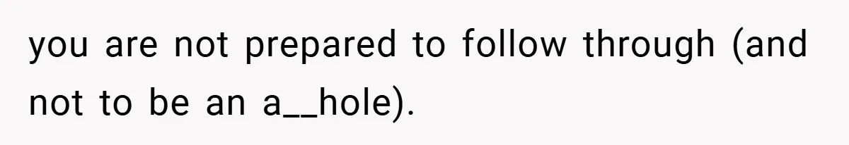 you are not prepared to follow through (and not to be an a__hole).