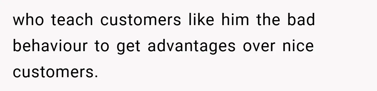 who teach customers like him the bad behaviour to get advantages over nice customers.