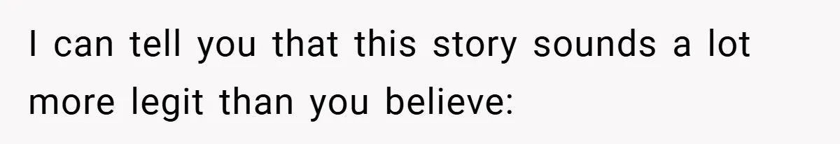 I can tell you that this story sounds a lot more legit than you believe: ​