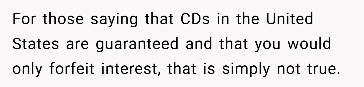 For those saying that CDs in the United States are guaranteed and that you would only forfeit interest, that is simply not true.