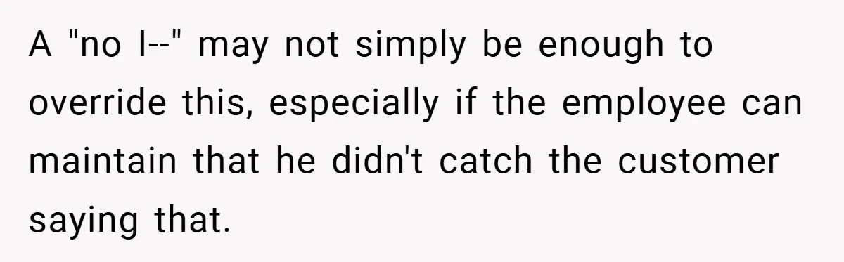 A "no I--" may not simply be enough to override this, especially if the employee can maintain that he didn't catch the customer saying that.