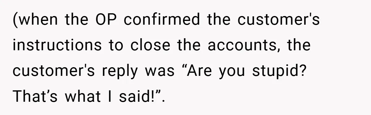 (when the OP confirmed the customer's instructions to close the accounts, the customer's reply was “Are you stupid? That’s what I said!”.