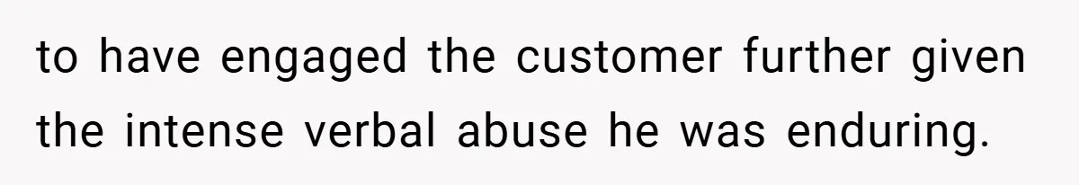 to have engaged the customer further given the intense verbal abuse he was enduring.
