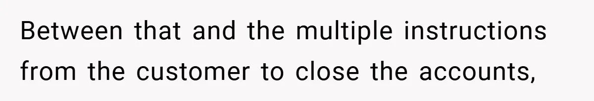 Between that and the multiple instructions from the customer to close the accounts,