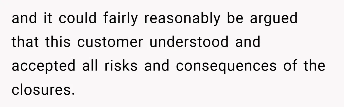 and it could fairly reasonably be argued that this customer understood and accepted all risks and consequences of the closures.