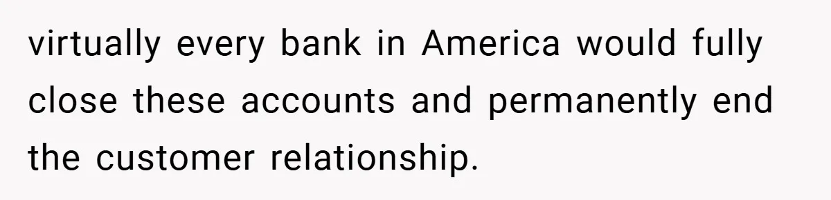 virtually every bank in America would fully close these accounts and permanently end the customer relationship.