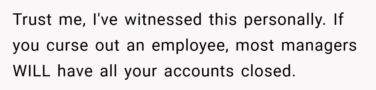 Trust me, I've witnessed this personally. If you curse out an employee, most managers WILL have all your accounts closed.