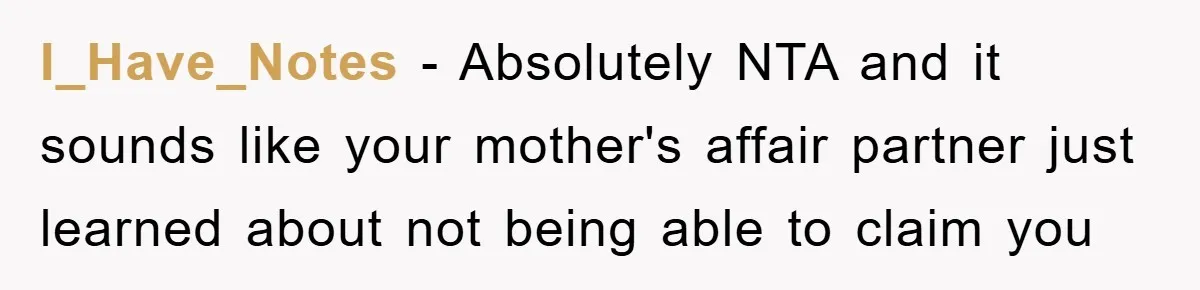 I_Have_Notes − Absolutely NTA and it sounds like your mother's affair partner just learned about not being able to claim you