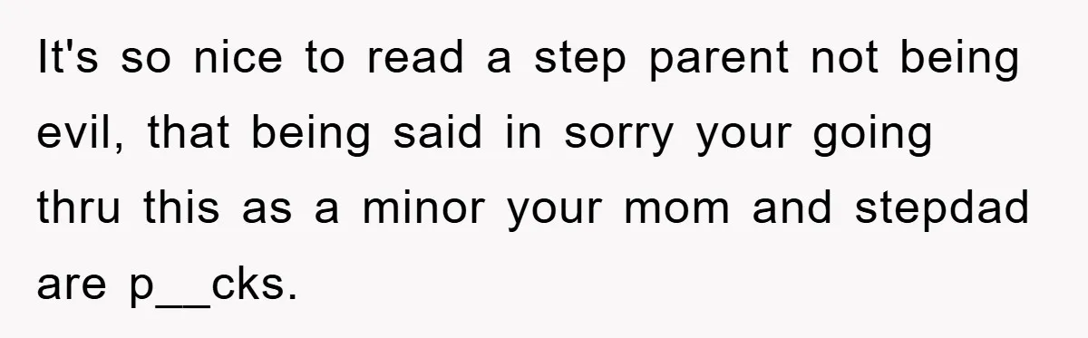 It's so nice to read a step parent not being evil, that being said in sorry your going thru this as a minor your mom and stepdad are p__cks.