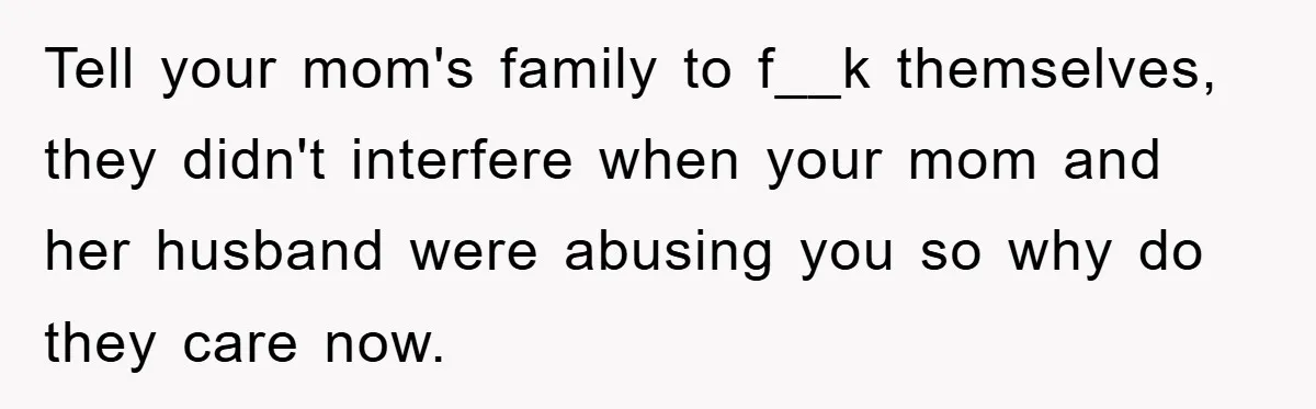 Tell your mom's family to f__k themselves, they didn't interfere when your mom and her husband were abusing you so why do they care now.