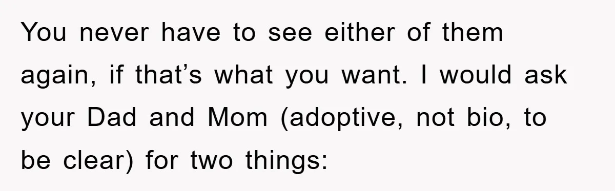 You never have to see either of them again, if that’s what you want. I would ask your Dad and Mom (adoptive, not bio, to be clear) for two things: