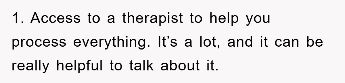 1. Access to a therapist to help you process everything. It’s a lot, and it can be really helpful to talk about it.